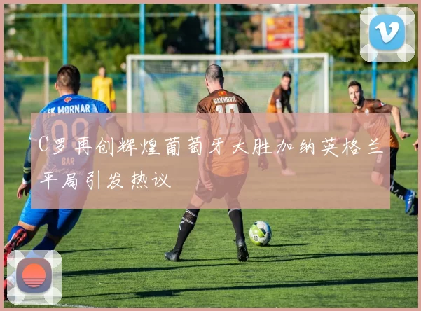 C罗再创辉煌葡萄牙大胜加纳英格兰平局引发热议
